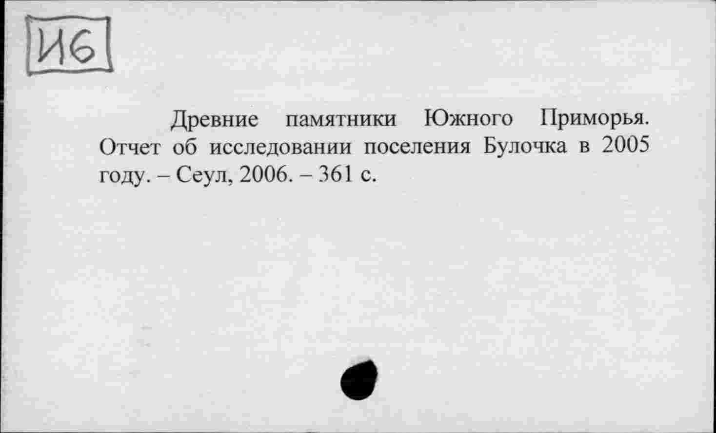 ﻿Древние памятники Южного Приморья. Отчет об исследовании поселения Булочка в 2005 году. - Сеул, 2006. - 361 с.